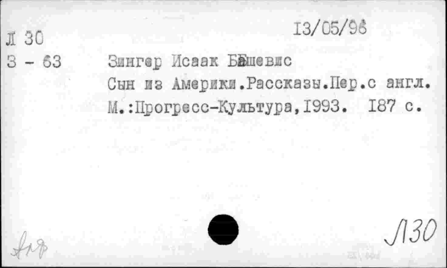 ﻿Л 30
3-63
13/05/9о
Зингер Исаак Ыйаевдс
Сын из Америки.Рассказы.Пер.с англ.
М.:Прогресс-Культура,1993. 187 с.